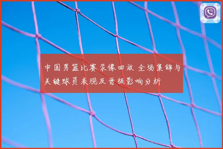 中国男篮比赛录像回放 全场集锦与关键球员表现及晋级影响分析