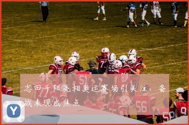 志田千阳亮相奥运赛场引关注，备战表现成焦点