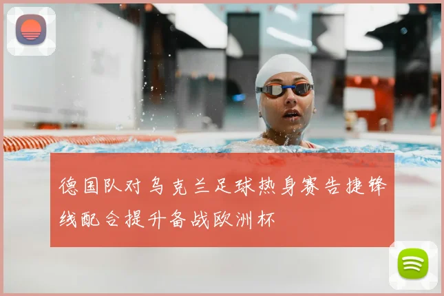 德国队对乌克兰足球热身赛告捷锋线配合提升备战欧洲杯
