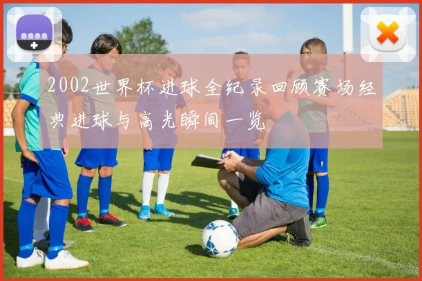 2002世界杯进球全纪录回顾赛场经典进球与高光瞬间一览