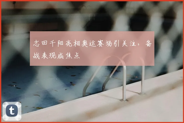 志田千阳亮相奥运赛场引关注，备战表现成焦点