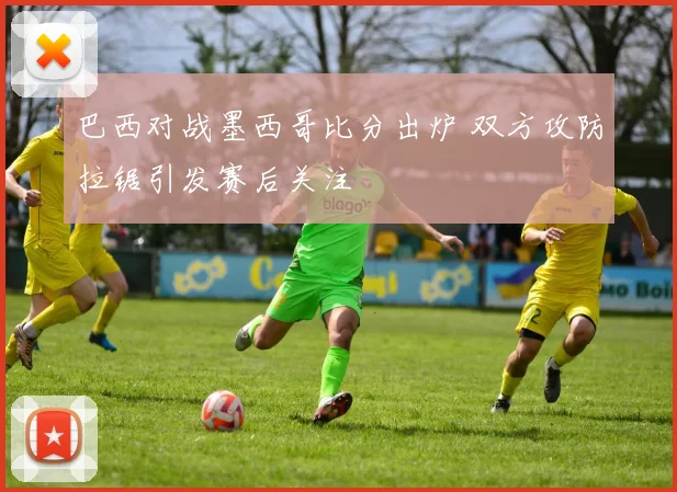 巴西对战墨西哥比分出炉 双方攻防拉锯引发赛后关注