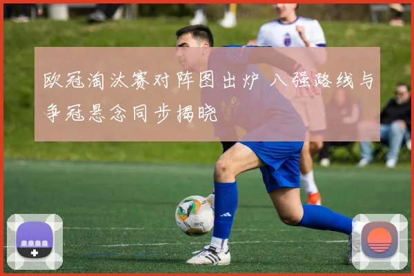 欧冠淘汰赛对阵图出炉 八强路线与争冠悬念同步揭晓