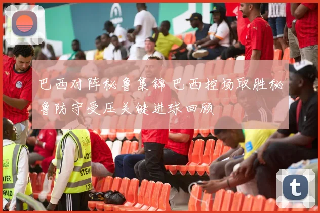 巴西对阵秘鲁集锦 巴西控场取胜秘鲁防守受压关键进球回顾