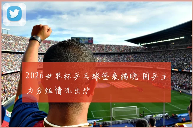 2026世界杯乒乓球签表揭晓 国乒主力分组情况出炉