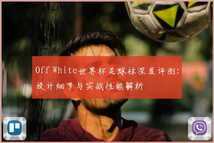 Off White世界杯足球袜深度评测:设计细节与实战性能解析