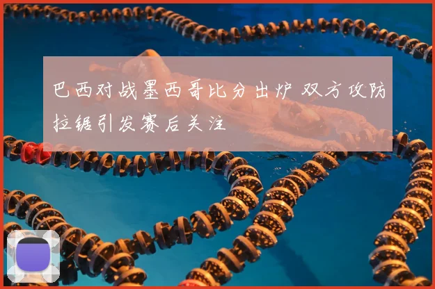 巴西对战墨西哥比分出炉 双方攻防拉锯引发赛后关注