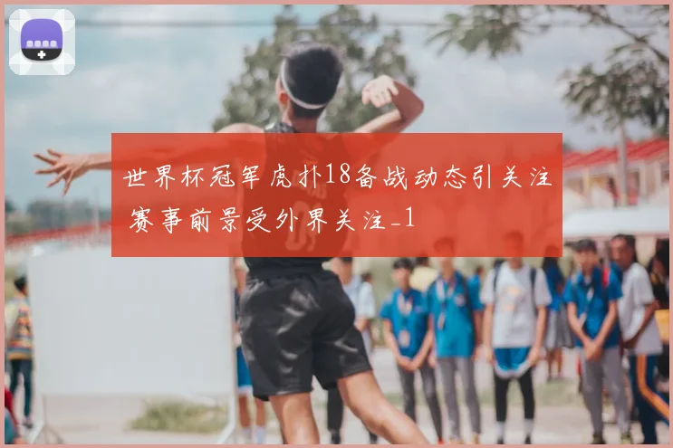 世界杯冠军虎扑18备战动态引关注 赛事前景受外界关注_1