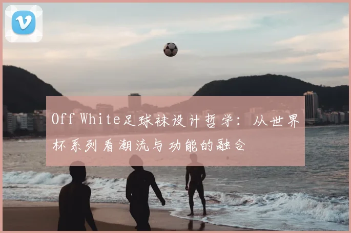 Off White足球袜设计哲学:从世界杯系列看潮流与功能的融合