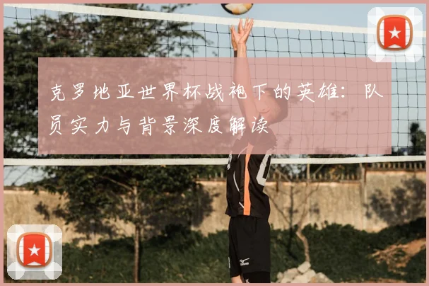 克罗地亚世界杯战袍下的英雄：队员实力与背景深度解读