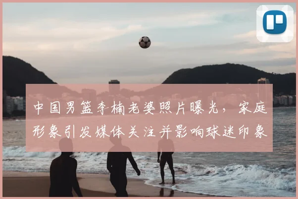 中国男篮李楠老婆照片曝光，家庭形象引发媒体关注并影响球迷印象