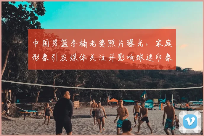 中国男篮李楠老婆照片曝光，家庭形象引发媒体关注并影响球迷印象